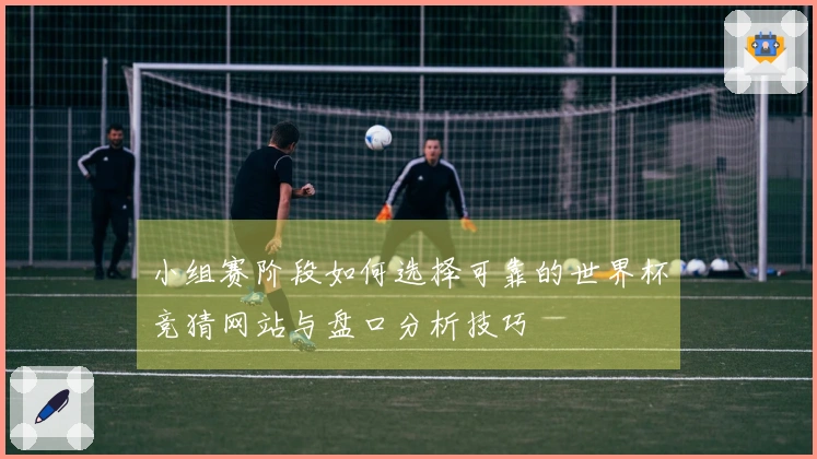 小组赛阶段如何选择可靠的世界杯竞猜网站与盘口分析技巧